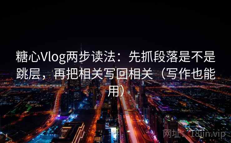 糖心Vlog两步读法：先抓段落是不是跳层，再把相关写回相关（写作也能用）