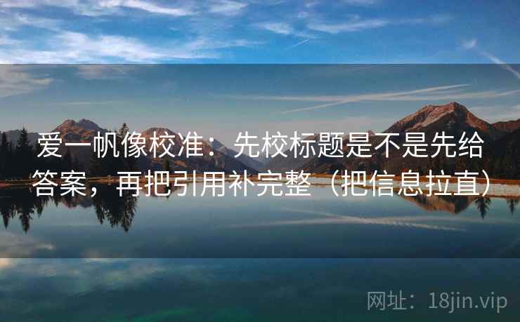 爱一帆像校准：先校标题是不是先给答案，再把引用补完整（把信息拉直）
