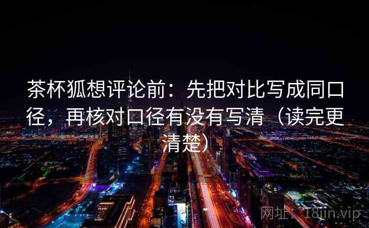 茶杯狐想评论前：先把对比写成同口径，再核对口径有没有写清（读完更清楚）