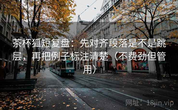 茶杯狐短复盘：先对齐段落是不是跳层，再把例子标注清楚（不费劲但管用）