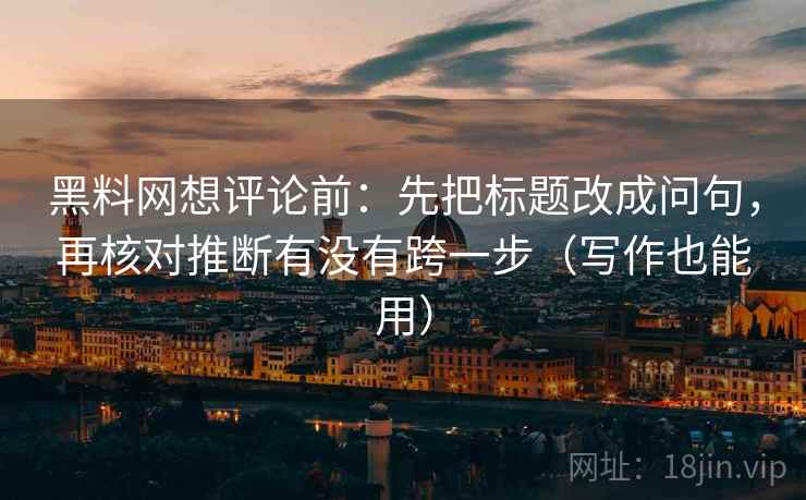 黑料网想评论前：先把标题改成问句，再核对推断有没有跨一步（写作也能用）