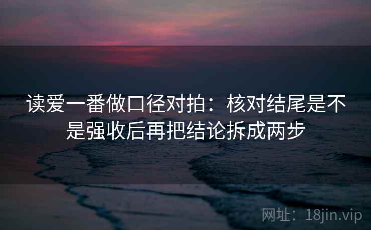 读爱一番做口径对拍：核对结尾是不是强收后再把结论拆成两步