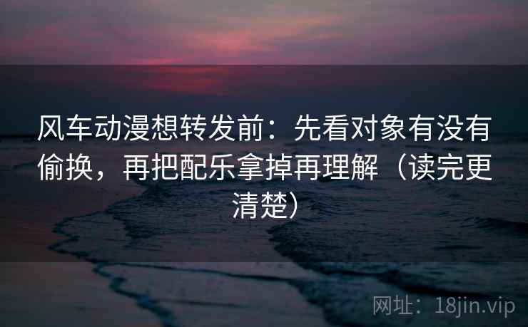 风车动漫想转发前：先看对象有没有偷换，再把配乐拿掉再理解（读完更清楚）