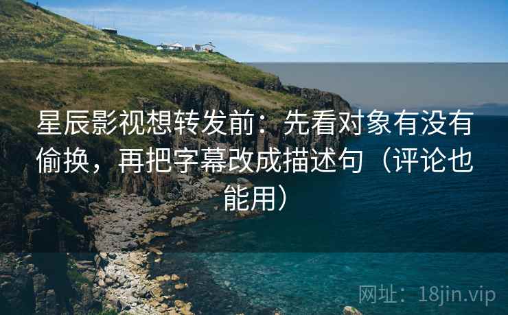 星辰影视想转发前：先看对象有没有偷换，再把字幕改成描述句（评论也能用）