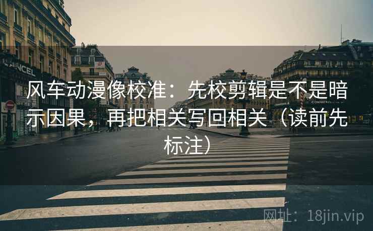 风车动漫像校准：先校剪辑是不是暗示因果，再把相关写回相关（读前先标注）