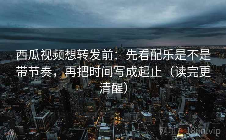 西瓜视频想转发前：先看配乐是不是带节奏，再把时间写成起止（读完更清醒）
