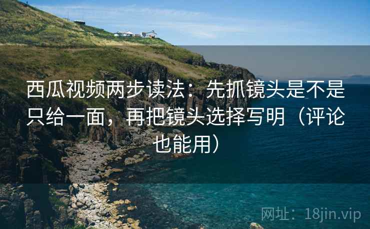 西瓜视频两步读法：先抓镜头是不是只给一面，再把镜头选择写明（评论也能用）
