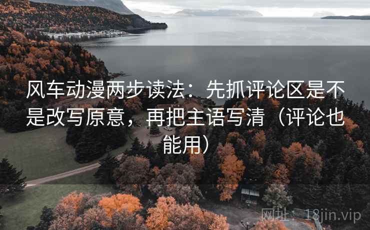 风车动漫两步读法：先抓评论区是不是改写原意，再把主语写清（评论也能用）