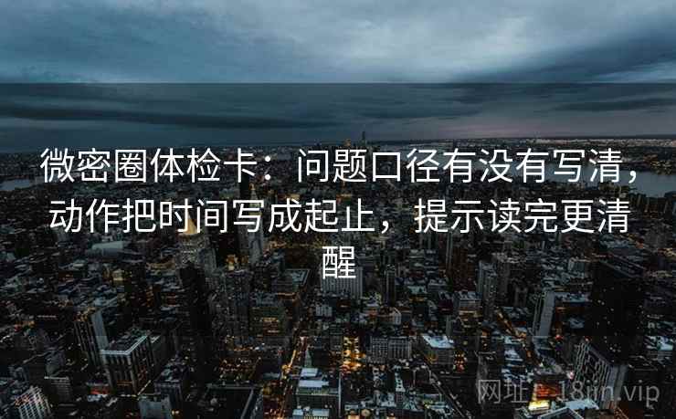 微密圈体检卡：问题口径有没有写清，动作把时间写成起止，提示读完更清醒