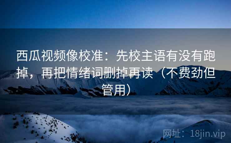 西瓜视频像校准：先校主语有没有跑掉，再把情绪词删掉再读（不费劲但管用）