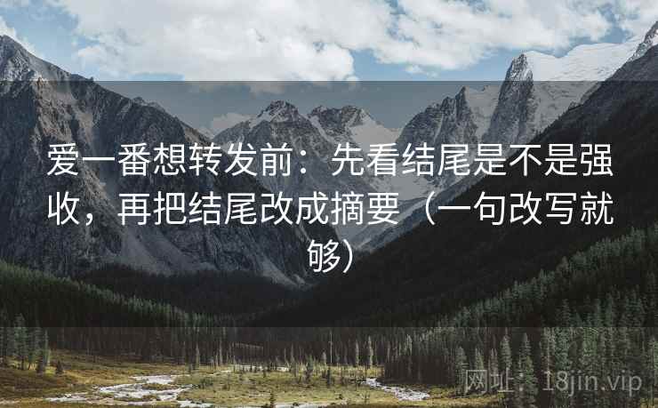 爱一番想转发前：先看结尾是不是强收，再把结尾改成摘要（一句改写就够）