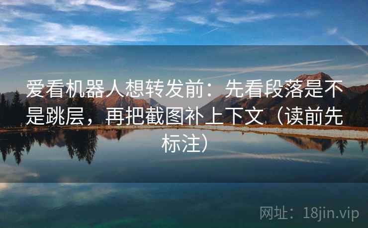 爱看机器人想转发前：先看段落是不是跳层，再把截图补上下文（读前先标注）