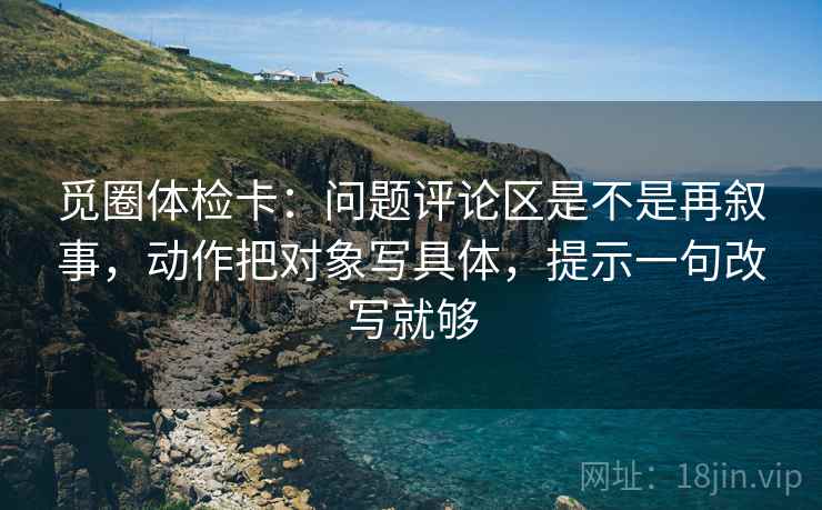 觅圈体检卡：问题评论区是不是再叙事，动作把对象写具体，提示一句改写就够