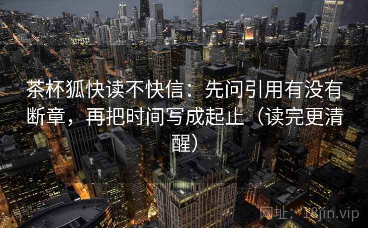 茶杯狐快读不快信：先问引用有没有断章，再把时间写成起止（读完更清醒）