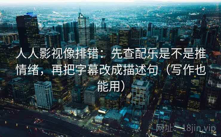 人人影视像排错：先查配乐是不是推情绪，再把字幕改成描述句（写作也能用）
