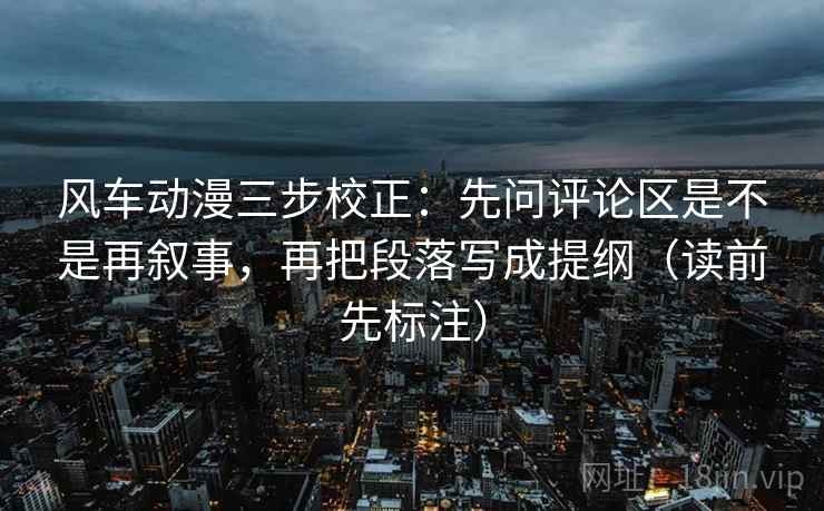 风车动漫三步校正：先问评论区是不是再叙事，再把段落写成提纲（读前先标注）