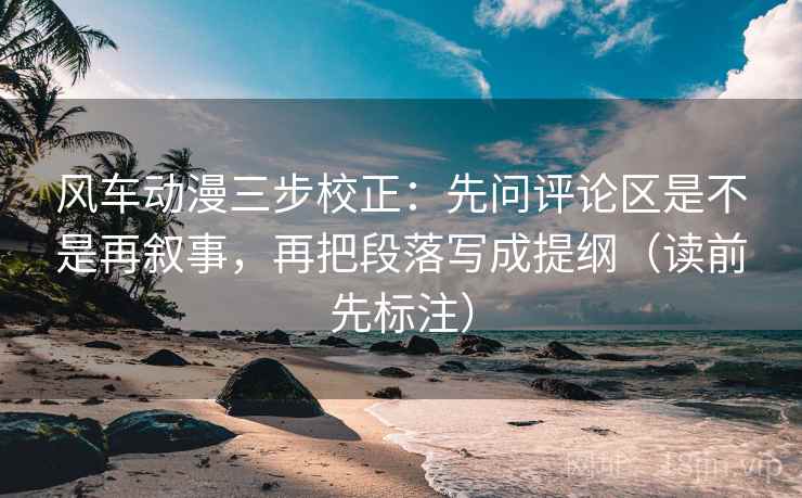 风车动漫三步校正：先问评论区是不是再叙事，再把段落写成提纲（读前先标注）