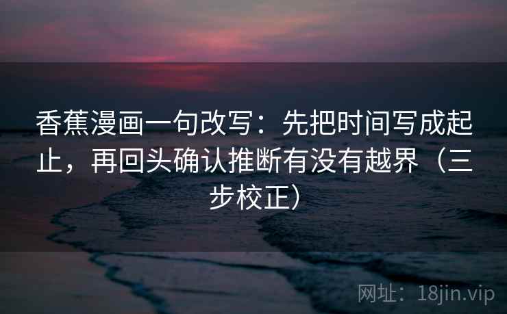 香蕉漫画一句改写：先把时间写成起止，再回头确认推断有没有越界（三步校正）