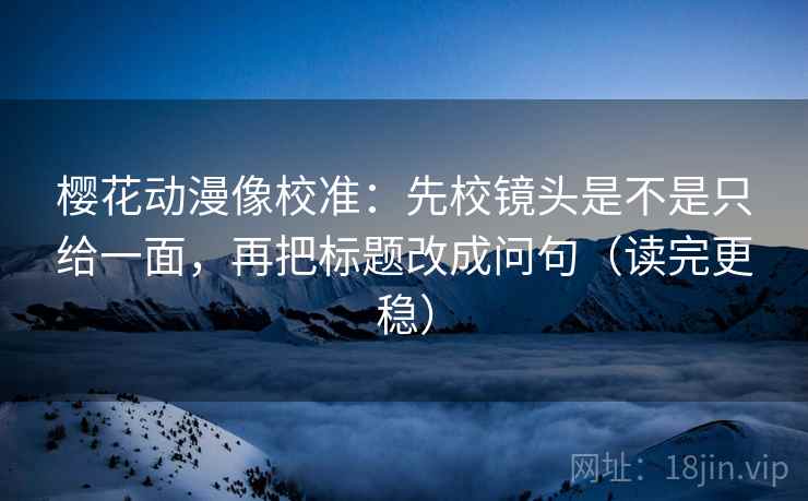 樱花动漫像校准：先校镜头是不是只给一面，再把标题改成问句（读完更稳）