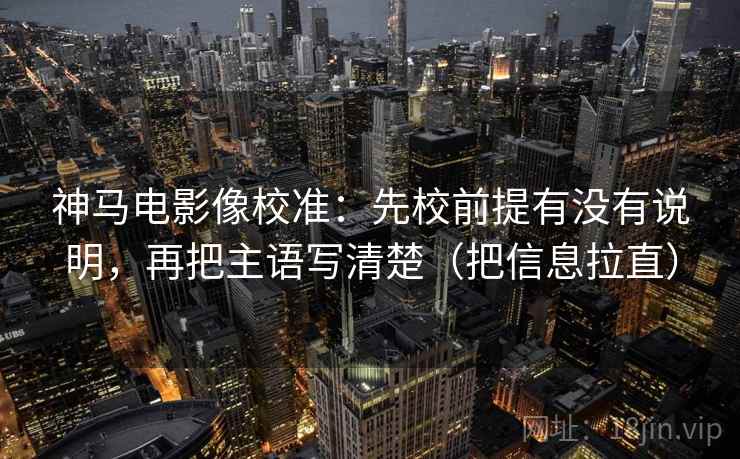 神马电影像校准：先校前提有没有说明，再把主语写清楚（把信息拉直）