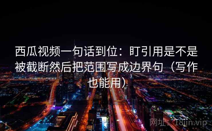 西瓜视频一句话到位：盯引用是不是被截断然后把范围写成边界句（写作也能用）