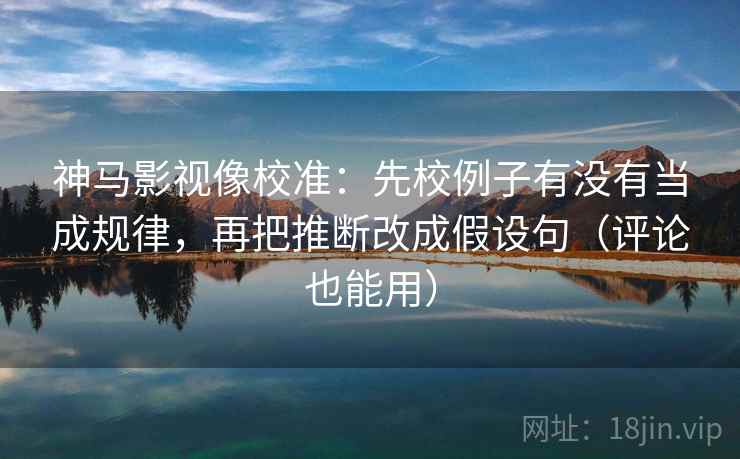 神马影视像校准：先校例子有没有当成规律，再把推断改成假设句（评论也能用）
