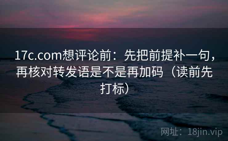 17c.com想评论前:先把前提补一句,再核对转发语是不是再加码(读前先打标) 17c.com想评论前:先把前提补一句,再核对转发语是不是再加码(读前先打标)