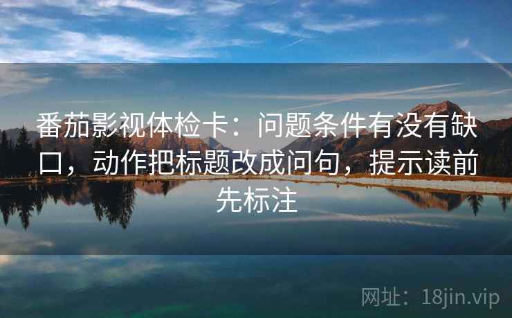 番茄影视体检卡:问题条件有没有缺口,动作把标题改成问句,提示读前先标注 番茄影视体检卡:问题条件有没有缺口,动作把标题改成问句,提示读前先标注