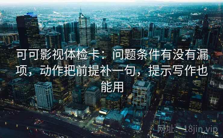 可可影视体检卡：问题条件有没有漏项，动作把前提补一句，提示写作也能用